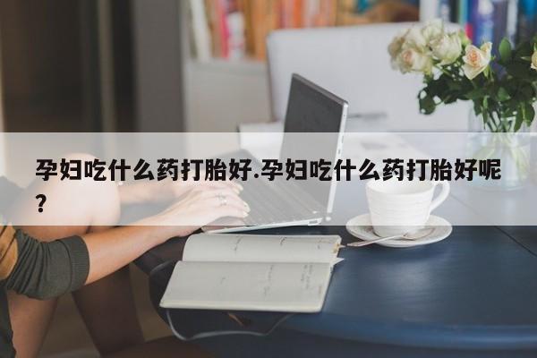 药流药怎么购买孕妇吃什么药打胎好.孕妇吃什么药打胎好呢？