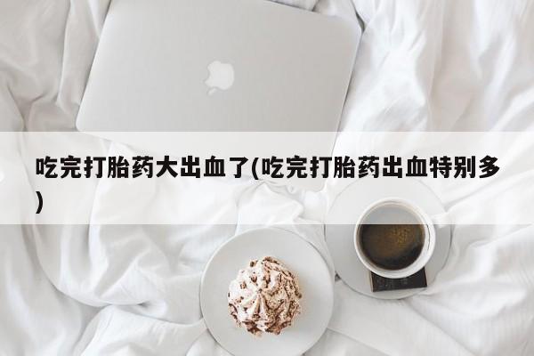 药流药怎么购买吃完打胎药大出血了(吃完打胎药出血特别多)