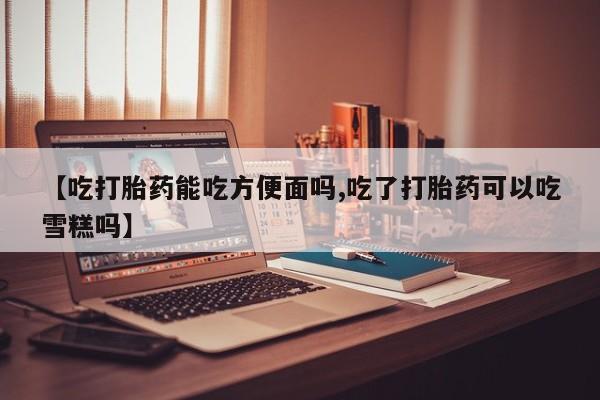 药流药怎么购买【吃打胎药能吃方便面吗,吃了打胎药可以吃雪糕吗】