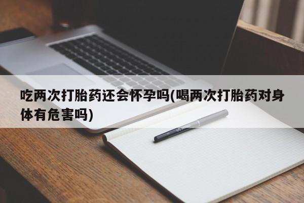 药流药怎么购买吃两次打胎药还会怀孕吗(喝两次打胎药对身体有危害吗)