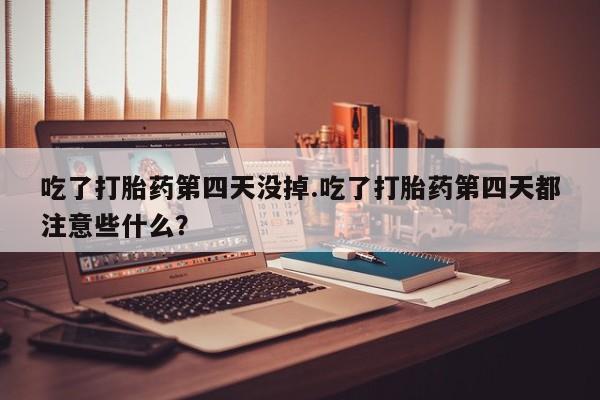 药流药怎么购买吃了打胎药第四天没掉.吃了打胎药第四天都注意些什么？