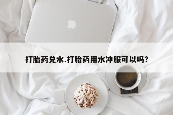 药流药怎么购买打胎药兑水.打胎药用水冲服可以吗？