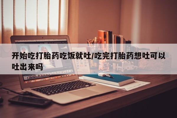 药流药怎么购买开始吃打胎药吃饭就吐/吃完打胎药想吐可以吐出来吗