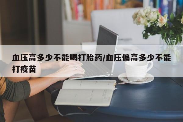 药流药怎么购买血压高多少不能喝打胎药/血压偏高多少不能打疫苗