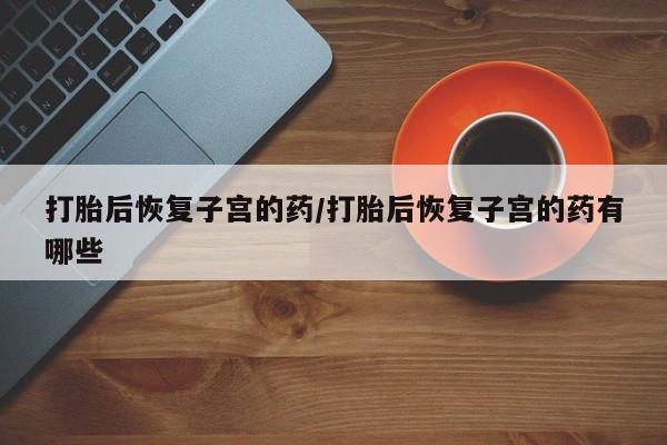 药流药怎么购买打胎后恢复子宫的药/打胎后恢复子宫的药有哪些