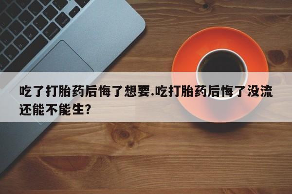 药流药怎么购买吃了打胎药后悔了想要.吃打胎药后悔了没流还能不能生？