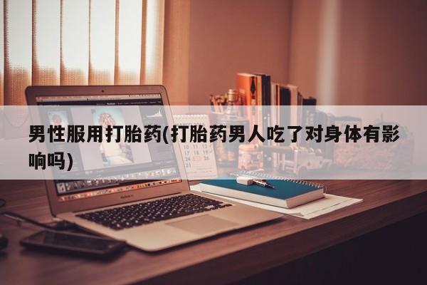药流药怎么购买男性服用打胎药(打胎药男人吃了对身体有影响吗)