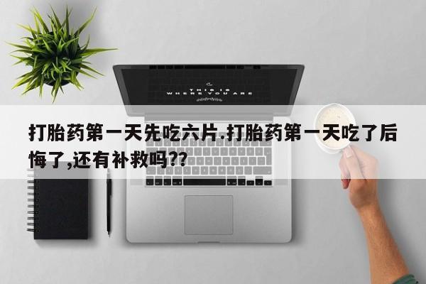 药流药怎么购买打胎药第一天先吃六片.打胎药第一天吃了后悔了,还有补救吗?？