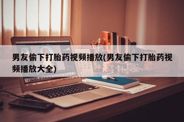药流药怎么购买男友偷下打胎药视频播放(男友偷下打胎药视频播放大全)