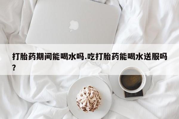 药流药怎么购买打胎药期间能喝水吗.吃打胎药能喝水送服吗？