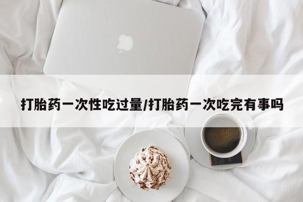 药流药怎么购买打胎药一次性吃过量/打胎药一次吃完有事吗