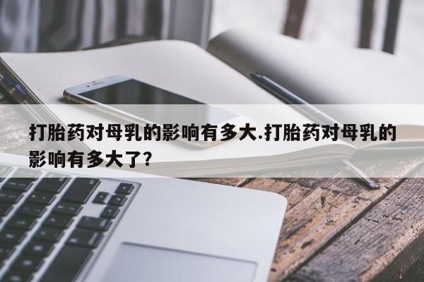 药流药怎么购买打胎药对母乳的影响有多大.打胎药对母乳的影响有多大了？