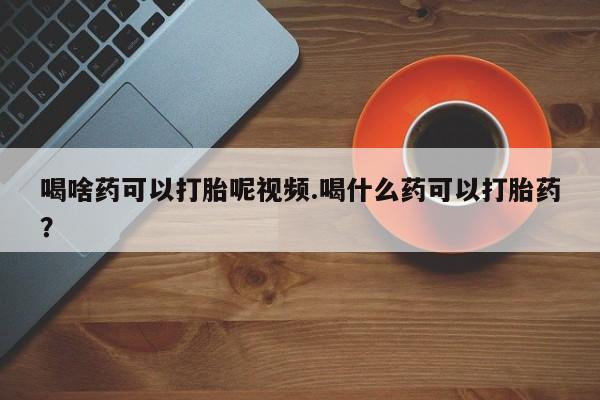 药流药怎么购买喝啥药可以打胎呢视频.喝什么药可以打胎药？