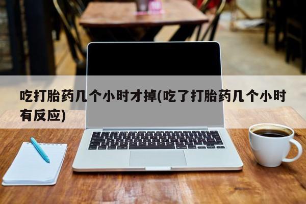 药流药怎么购买吃打胎药几个小时才掉(吃了打胎药几个小时有反应)
