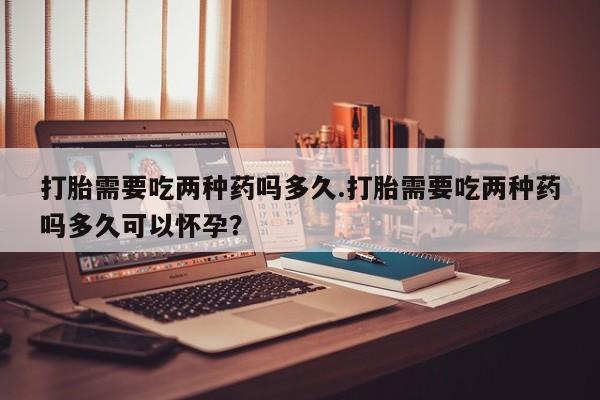 药流药怎么购买打胎需要吃两种药吗多久.打胎需要吃两种药吗多久可以怀孕？