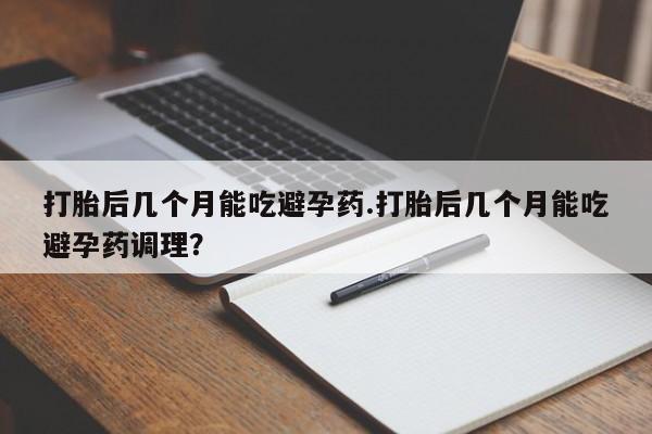 药流药怎么购买打胎后几个月能吃避孕药.打胎后几个月能吃避孕药调理？