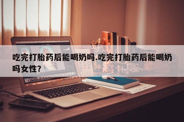 药流药怎么购买吃完打胎药后能喝奶吗.吃完打胎药后能喝奶吗女性？