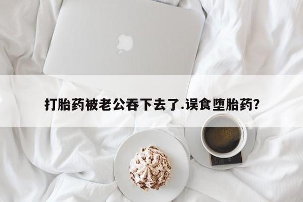 药流药怎么购买打胎药被老公吞下去了.误食堕胎药？