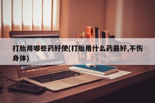药流药怎么购买打胎用哪些药好使(打胎用什么药最好,不伤身体)