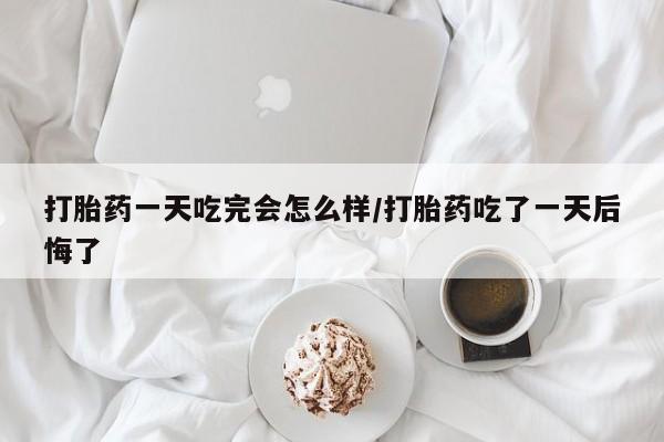 药流药怎么购买打胎药一天吃完会怎么样/打胎药吃了一天后悔了