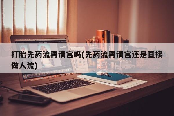 药流药怎么购买打胎先药流再清宫吗(先药流再清宫还是直接做人流)