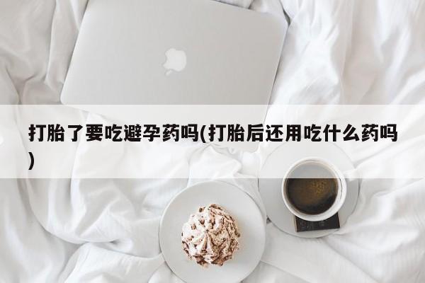 药流药怎么购买打胎了要吃避孕药吗(打胎后还用吃什么药吗)