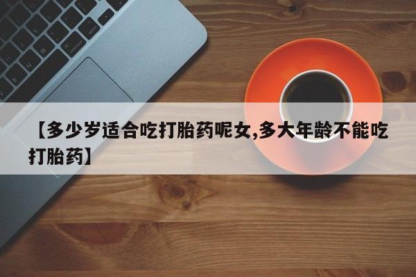 药流药怎么购买【多少岁适合吃打胎药呢女,多大年龄不能吃打胎药】