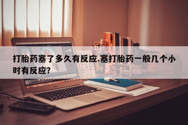 药流药怎么购买打胎药塞了多久有反应.塞打胎药一般几个小时有反应？