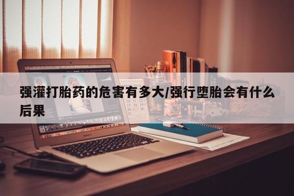 药流药怎么购买强灌打胎药的危害有多大/强行堕胎会有什么后果