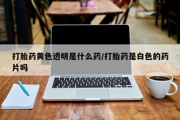 药流药怎么购买打胎药黄色透明是什么药/打胎药是白色的药片吗