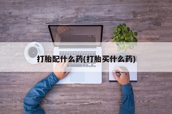 药流药怎么购买打胎配什么药(打胎买什么药)