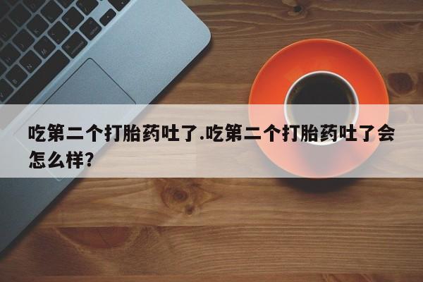 药流药怎么购买吃第二个打胎药吐了.吃第二个打胎药吐了会怎么样？