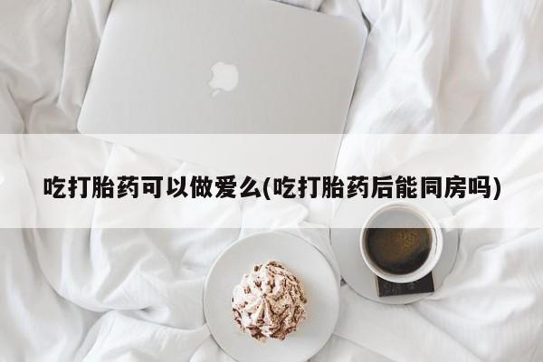 药流药怎么购买吃打胎药可以做爱么(吃打胎药后能同房吗)