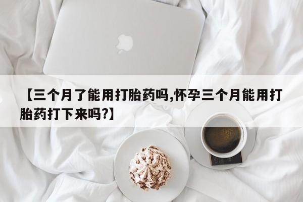 药流药怎么购买【三个月了能用打胎药吗,怀孕三个月能用打胎药打下来吗?】