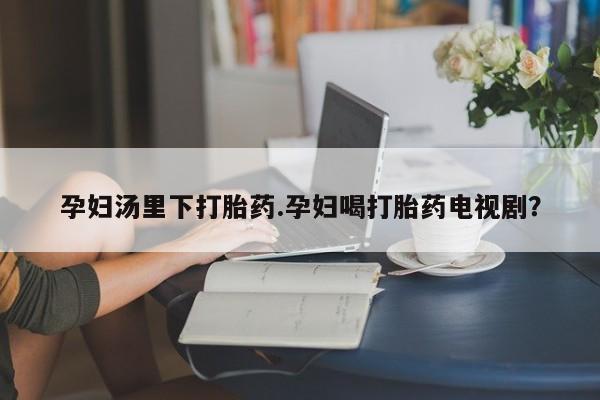 药流药怎么购买孕妇汤里下打胎药.孕妇喝打胎药电视剧？