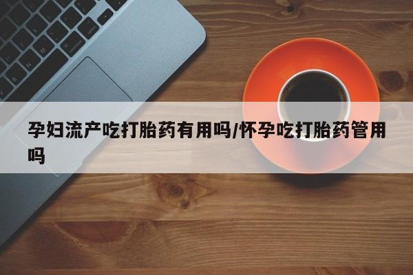 药流药怎么购买孕妇流产吃打胎药有用吗/怀孕吃打胎药管用吗
