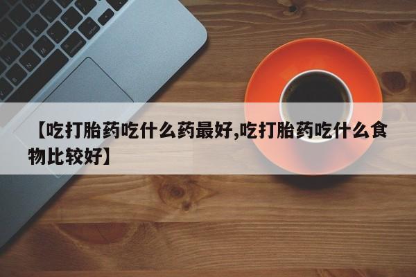 药流药怎么购买【吃打胎药吃什么药最好,吃打胎药吃什么食物比较好】