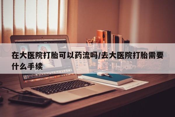 药流药怎么购买在大医院打胎可以药流吗/去大医院打胎需要什么手续