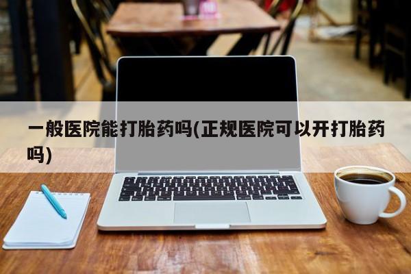 药流药怎么购买一般医院能打胎药吗(正规医院可以开打胎药吗)