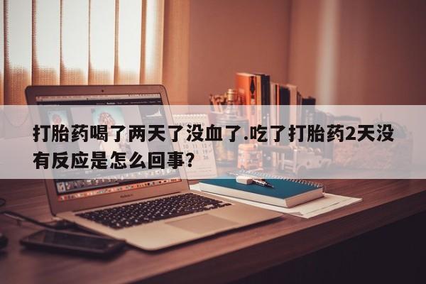 药流药怎么购买打胎药喝了两天了没血了.吃了打胎药2天没有反应是怎么回事？