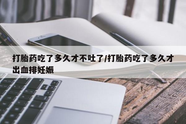 药流药怎么购买打胎药吃了多久才不吐了/打胎药吃了多久才出血排妊娠