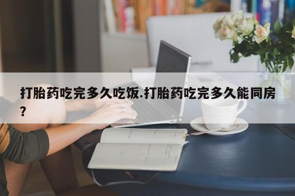 药流药怎么购买打胎药吃完多久吃饭.打胎药吃完多久能同房？