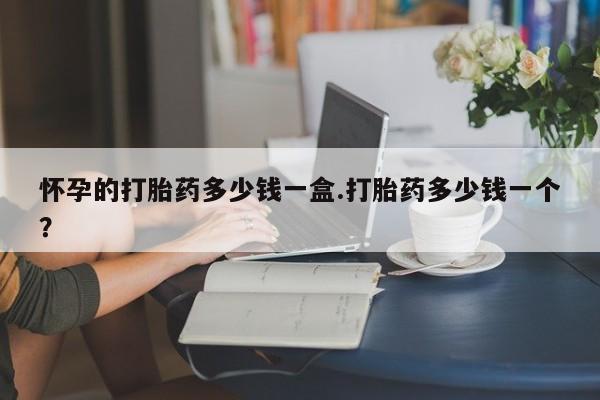 药流药怎么购买怀孕的打胎药多少钱一盒.打胎药多少钱一个？