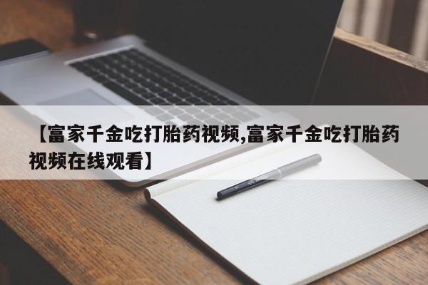 药流药怎么购买【富家千金吃打胎药视频,富家千金吃打胎药视频在线观看】