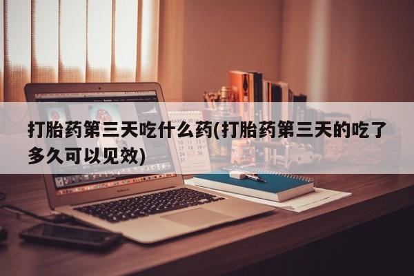 药流药怎么购买打胎药第三天吃什么药(打胎药第三天的吃了多久可以见效)