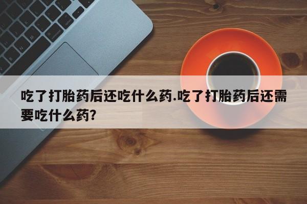 药流药怎么购买吃了打胎药后还吃什么药.吃了打胎药后还需要吃什么药？