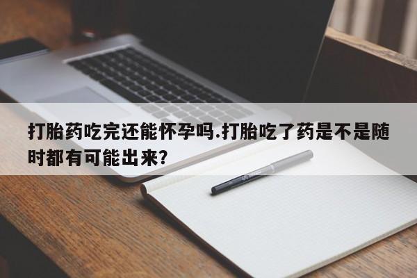 药流药怎么购买打胎药吃完还能怀孕吗.打胎吃了药是不是随时都有可能出来？