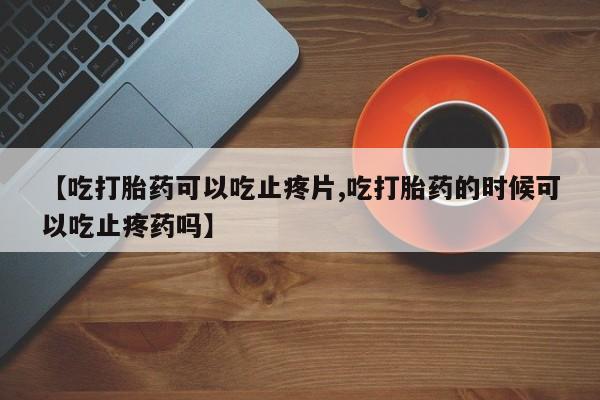 药流药怎么购买【吃打胎药可以吃止疼片,吃打胎药的时候可以吃止疼药吗】