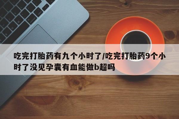 药流药怎么购买吃完打胎药有九个小时了/吃完打胎药9个小时了没见孕囊有血能做b超吗