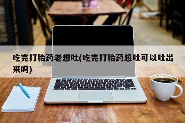 药流药怎么购买吃完打胎药老想吐(吃完打胎药想吐可以吐出来吗)
